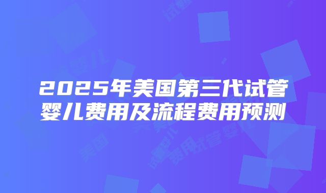 2025年美国第三代试管婴儿费用及流程费用预测