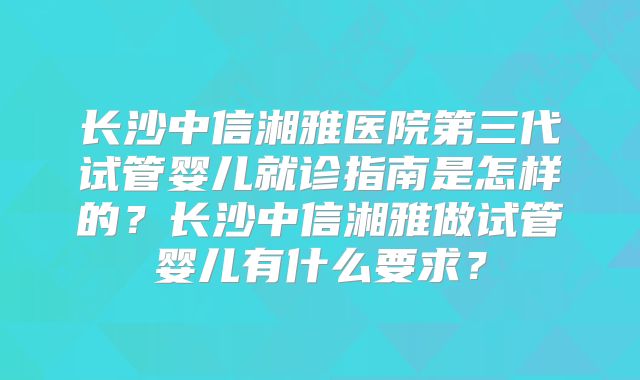 长沙中信湘雅医院第三代试管婴儿就诊指南是怎样的？长沙中信湘雅做试管婴儿有什么要求？