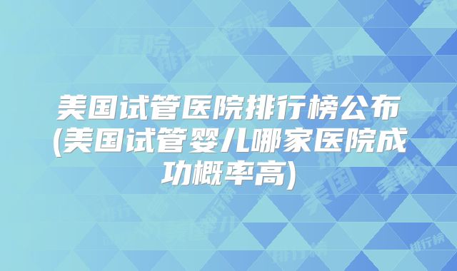 美国试管医院排行榜公布(美国试管婴儿哪家医院成功概率高)