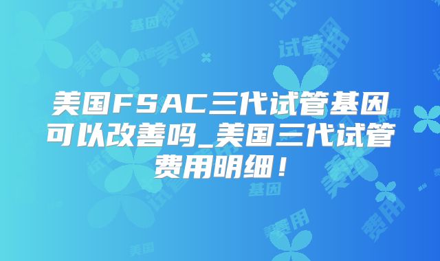 美国FSAC三代试管基因可以改善吗_美国三代试管费用明细！