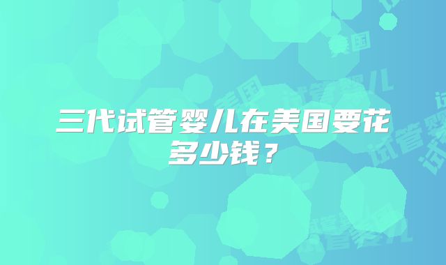 三代试管婴儿在美国要花多少钱？