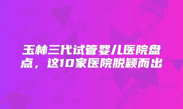 玉林三代试管婴儿医院盘点，这10家医院脱颖而出