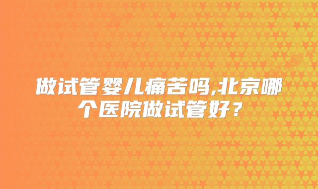 做试管婴儿痛苦吗,北京哪个医院做试管好？