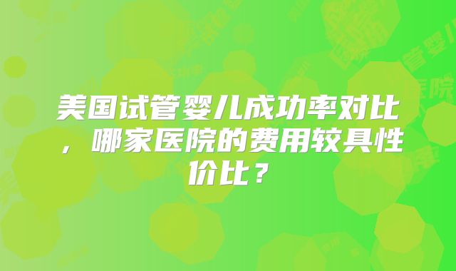 美国试管婴儿成功率对比,哪家医院的费用较具性价比?