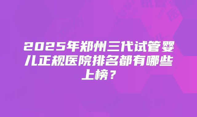 2025年郑州三代试管婴儿正规医院排名都有哪些上榜？