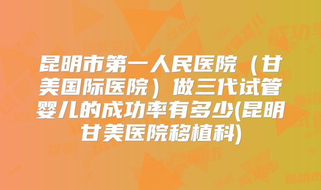 昆明市第一人民医院（甘美国际医院）做三代试管婴儿的成功率有多少(昆明甘美医院移植科)
