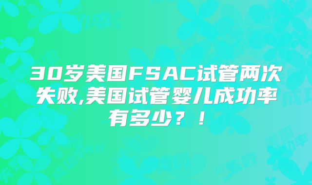 30岁美国FSAC试管两次失败,美国试管婴儿成功率有多少？！