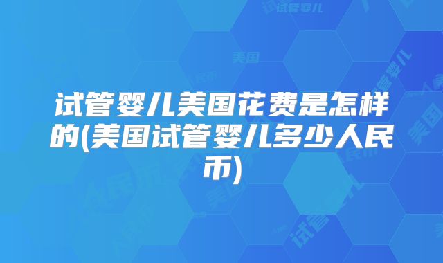 试管婴儿美国花费是怎样的(美国试管婴儿多少人民币)
