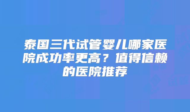 泰国三代试管婴儿哪家医院成功率更高？值得信赖的医院推荐