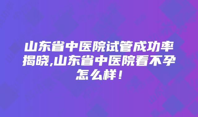 山东省中医院试管成功率揭晓,山东省中医院看不孕怎么样!