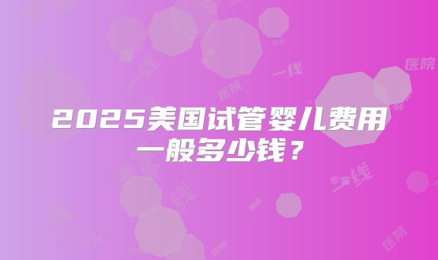 2025美国试管婴儿费用一般多少钱？