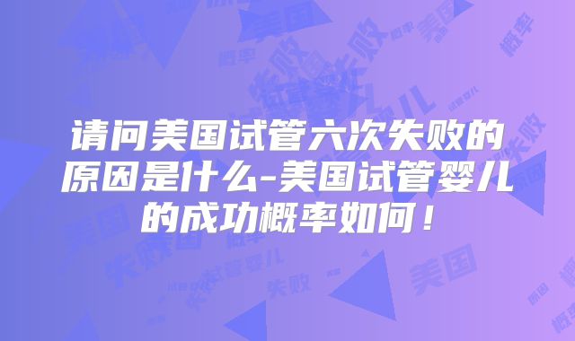 请问美国试管六次失败的原因是什么-美国试管婴儿的成功概率如何！