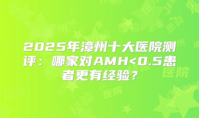 2025年漳州十大医院测评:哪家对AMH<0.5患者更有经验?