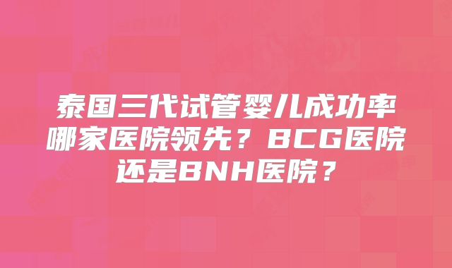 泰国三代试管婴儿成功率哪家医院领先？BCG医院还是BNH医院？