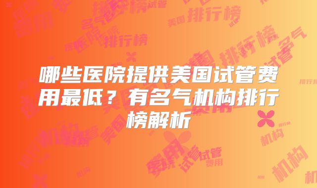 哪些医院提供美国试管费用最低？有名气机构排行榜解析