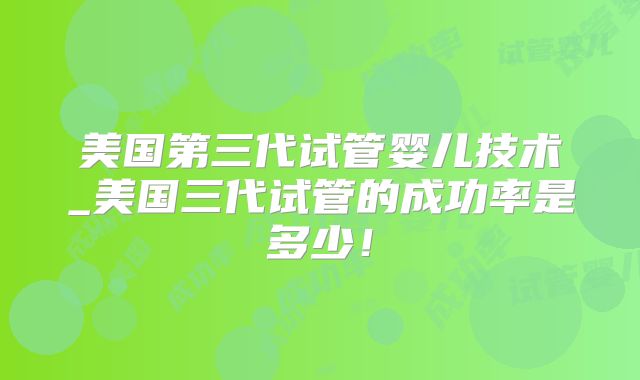美国第三代试管婴儿技术_美国三代试管的成功率是多少！