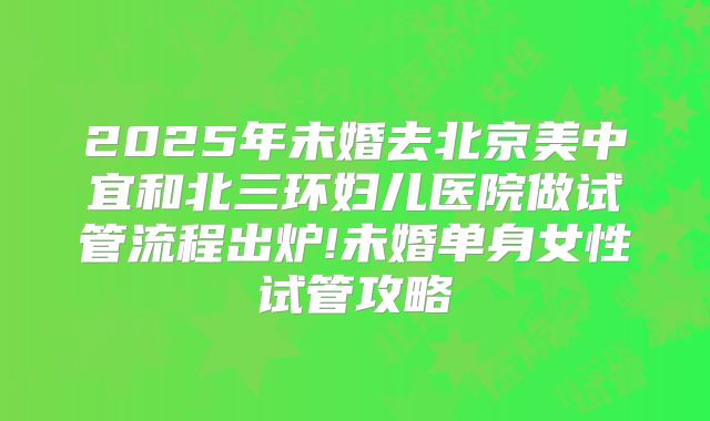 2025年未婚去北京美中宜和北三环妇儿医院做试管流程出炉!未婚单身女性试管攻略