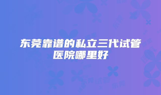 东莞靠谱的私立三代试管医院哪里好