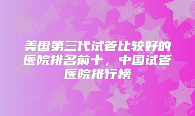 美国第三代试管比较好的医院排名前十,中国试管医院排行榜