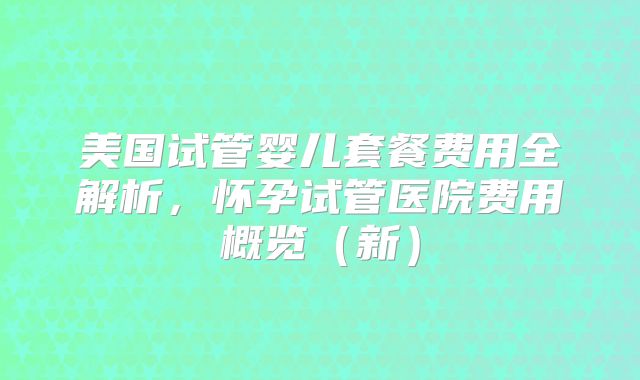美国试管婴儿套餐费用全解析，怀孕试管医院费用概览（新）