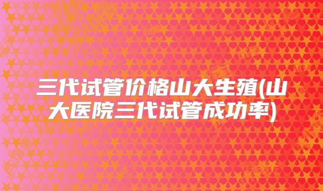 三代试管价格山大生殖(山大医院三代试管成功率)