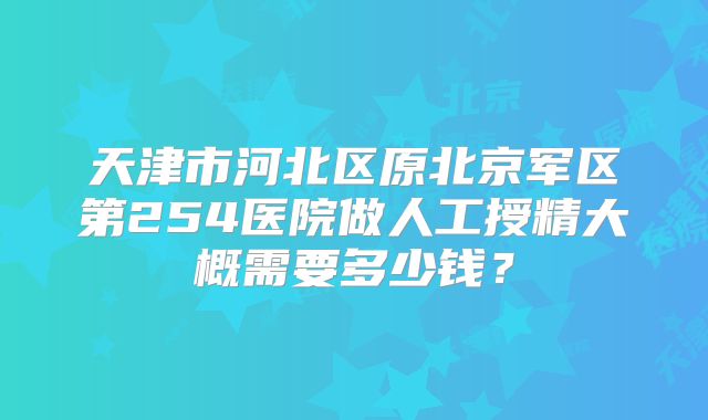 天津市河北区原北京军区第254医院做人工授精大概需要多少钱？