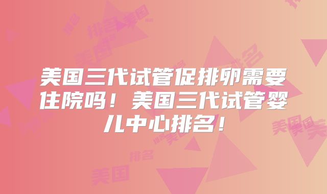 美国三代试管促排卵需要住院吗!美国三代试管婴儿中心排名!