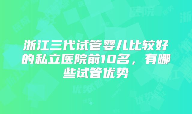 浙江三代试管婴儿比较好的私立医院前10名，有哪些试管优势