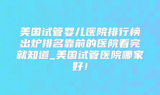 美国试管婴儿医院排行榜出炉排名靠前的医院看完就知道_美国试管医院哪家好！