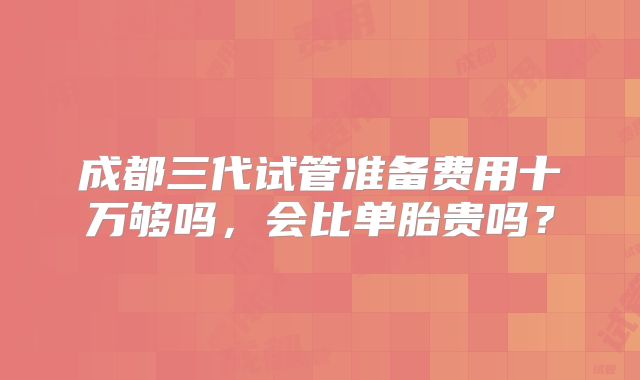 成都三代试管准备费用十万够吗,会比单胎贵吗?