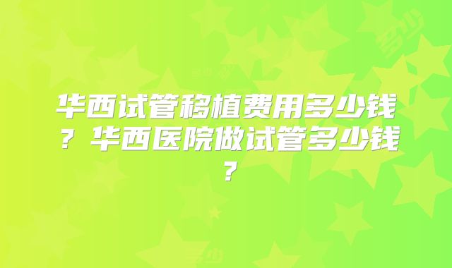 华西试管移植费用多少钱？华西医院做试管多少钱？