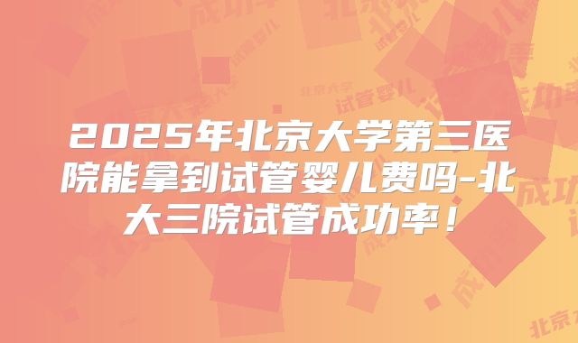 2025年北京大学第三医院能拿到试管婴儿费吗-北大三院试管成功率！
