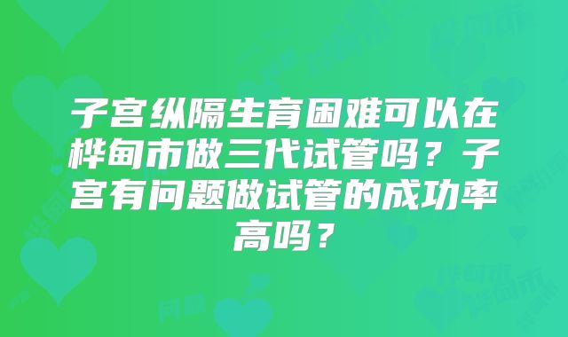 子宫纵隔生育困难可以在桦甸市做三代试管吗？子宫有问题做试管的成功率高吗？