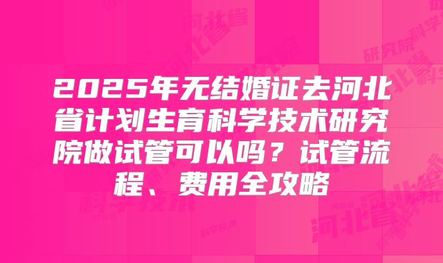 2025年无结婚证去河北省计划生育科学技术研究院做试管可以吗？试管流程、费用全攻略