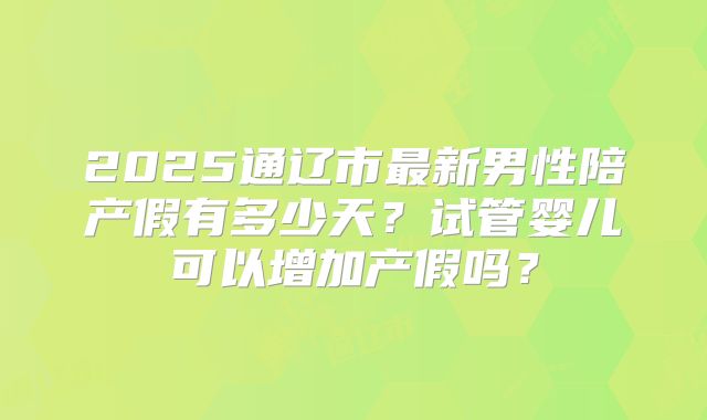 2025通辽市最新男性陪产假有多少天?试管婴儿可以增加产假吗?