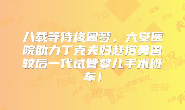 八载等待终圆梦，六安医院助力丁克夫妇赶搭美国较后一代试管婴儿手术班车！