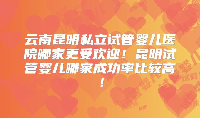 云南昆明私立试管婴儿医院哪家更受欢迎！昆明试管婴儿哪家成功率比较高！