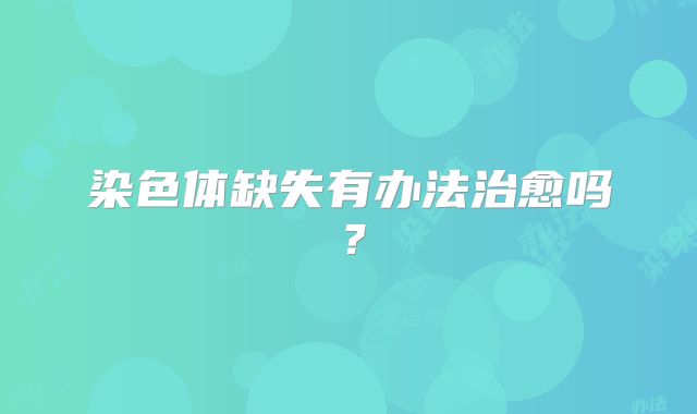 染色体缺失有办法治愈吗?