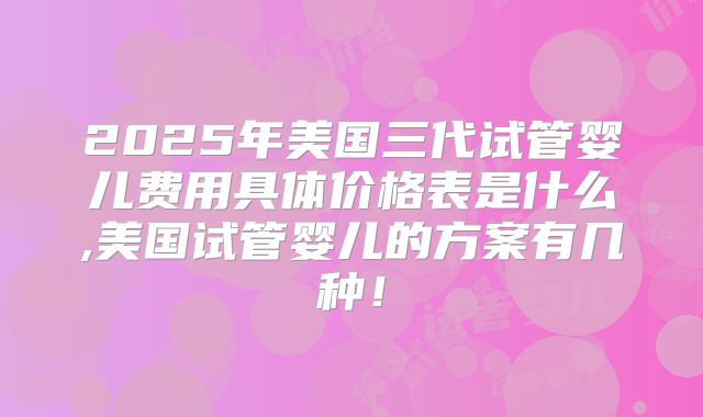 2025年美国三代试管婴儿费用具体价格表是什么,美国试管婴儿的方案有几种！