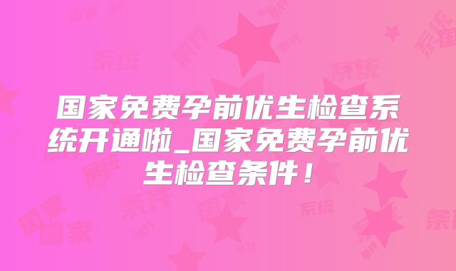 国家免费孕前优生检查系统开通啦_国家免费孕前优生检查条件！