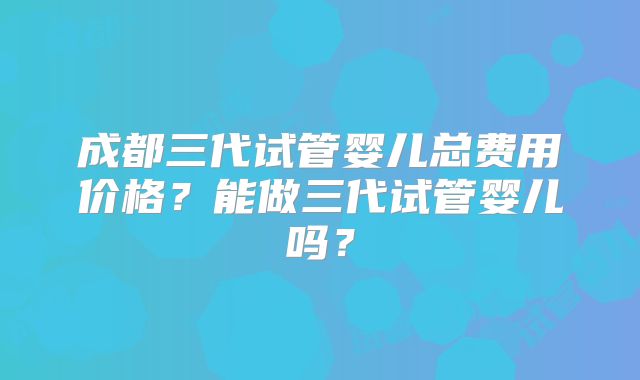 成都三代试管婴儿总费用价格?能做三代试管婴儿吗?