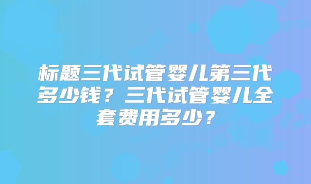 标题三代试管婴儿第三代多少钱？三代试管婴儿全套费用多少？