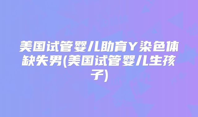 美国试管婴儿助育Y染色体缺失男(美国试管婴儿生孩子)