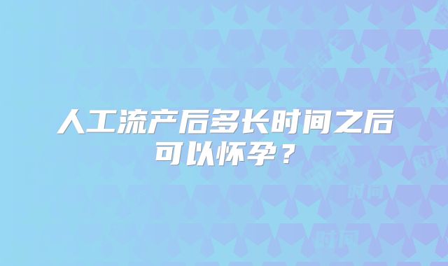 人工流产后多长时间之后可以怀孕？