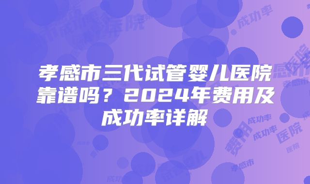 孝感市三代试管婴儿医院靠谱吗？2024年费用及成功率详解