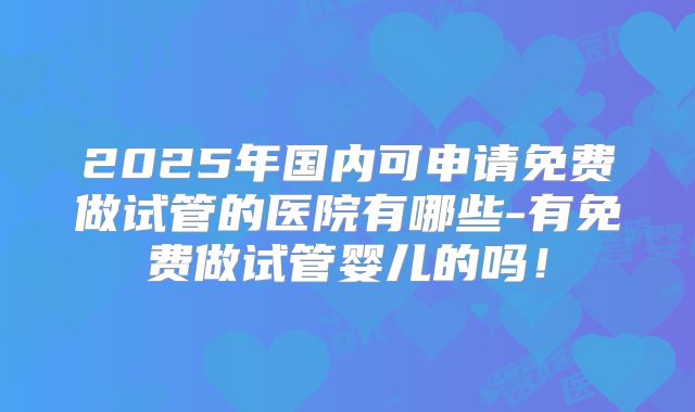 2025年国内可申请免费做试管的医院有哪些-有免费做试管婴儿的吗！