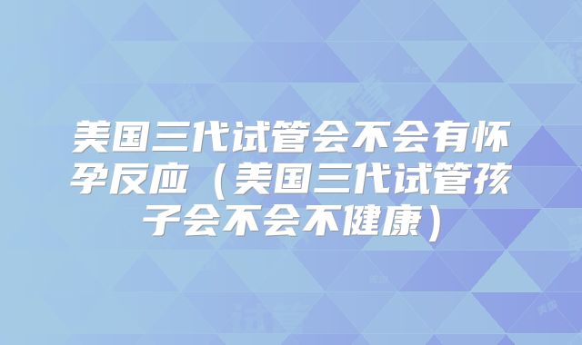 美国三代试管会不会有怀孕反应（美国三代试管孩子会不会不健康）