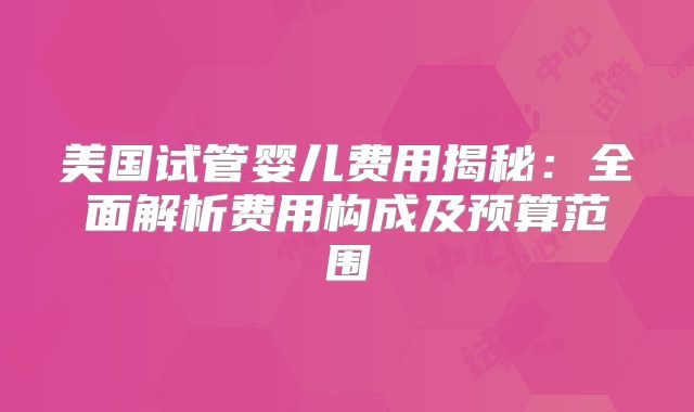 美国试管婴儿费用揭秘：全面解析费用构成及预算范围