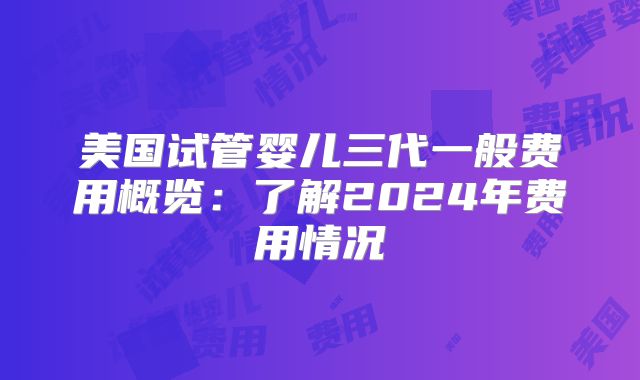 美国试管婴儿三代一般费用概览：了解2024年费用情况