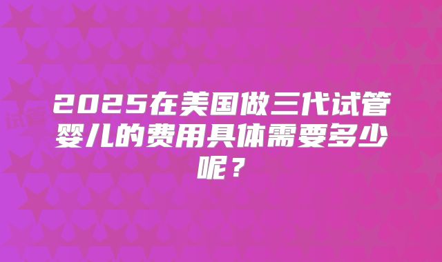 2025在美国做三代试管婴儿的费用具体需要多少呢？